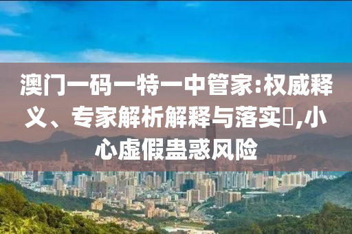 澳门一码一特一中管家:权威释义、专家解析解释与落实​,小心虚假蛊惑风险